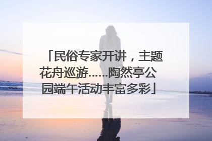民俗专家开讲，主题花舟巡游……陶然亭公园端午活动丰富多彩
