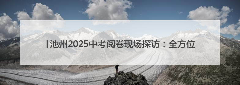 池州2025中考阅卷现场探访：全方位监控加双评机制，7月2日左右公布成绩