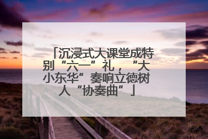 沉浸式大课堂成特别“六一”礼，“大小东华”奏响立德树人“协奏曲”