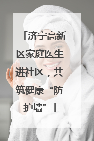 济宁高新区家庭医生进社区，共筑健康“防护墙”