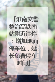 淮南交警整治高铁南站附近违停：增加地面停车位，延长免费停车时间