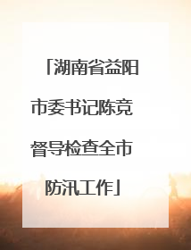 湖南省益阳市委书记陈竞督导检查全市防汛工作