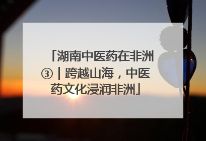 湖南中医药在非洲③｜跨越山海，中医药文化浸润非洲