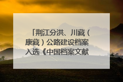 荆江分洪、川藏（康藏）公路建设档案入选《中国档案文献遗产名录》