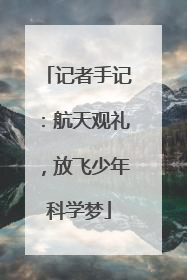记者手记：航天观礼，放飞少年科学梦
