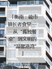 衡南：硫市镇长者食堂——从“孤独餐桌”到文明的“温馨港湾”