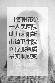 衡阳市第一人民医院助力耒阳新市镇卫生院医疗服务质量实现蜕变