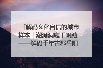 解码文化自信的城市样本｜潮涌洞庭千帆劲——解码千年古郡岳阳的文化自信样本