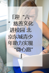 迎“六一”慈善文化进校园 北京东城青少年助力实现“微心愿”