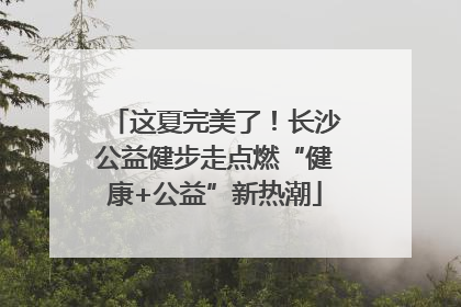 这夏完美了！长沙公益健步走点燃“健康+公益”新热潮