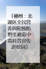 郴州：北湖区全民营养周和预防野生蘑菇中毒科普宣传进校园