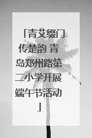 青艾缀门传楚韵 青岛郑州路第二小学开展端午节活动