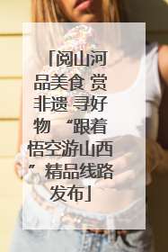 阅山河 品美食 赏非遗 寻好物 “跟着悟空游山西”精品线路发布