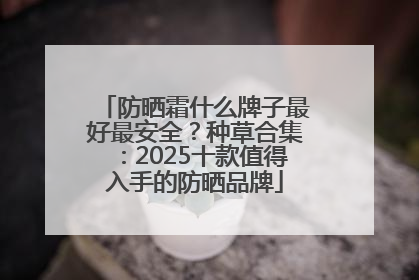 防晒霜什么牌子最好最安全？种草合集：2025十款值得入手的防晒品牌