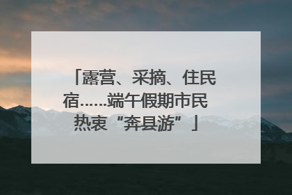 露营、采摘、住民宿……端午假期市民热衷“奔县游”