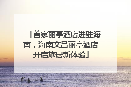 首家丽亭酒店进驻海南，海南文昌丽亭酒店开启旅居新体验