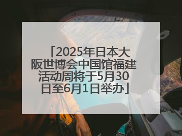 2025年日本大阪世博会中国馆福建活动周将于5月30日至6月1日举办