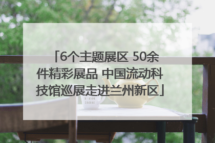 6个主题展区 50余件精彩展品 中国流动科技馆巡展走进兰州新区