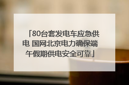80台套发电车应急供电 国网北京电力确保端午假期供电安全可靠